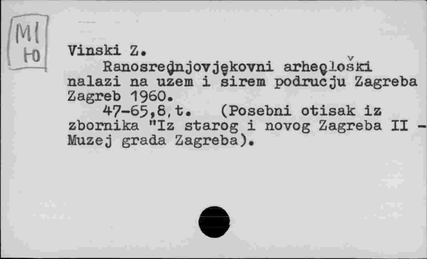 ﻿мі
н>
Vinski Z.
Ranosre^ijovjçkovni arheçlosKi nalazi na uzem і sirem podrucju Zagreba Zagreb I960.
47-65>8,t. (Posebni otisak iz zbornika "Iz starog і novog Zagreba II -Muzej gratia Zagreba).